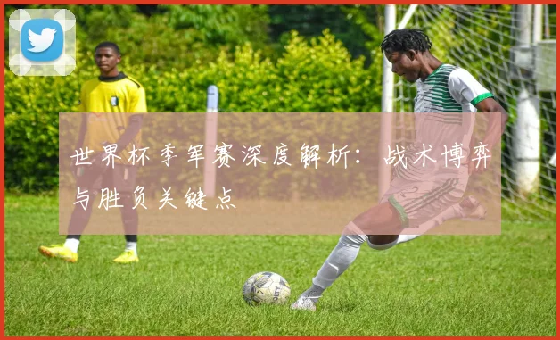 世界杯季军赛深度解析：战术博弈与胜负关键点