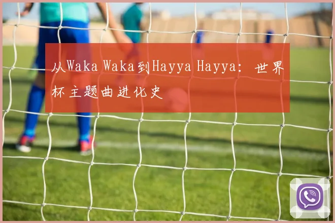 从Waka Waka到Hayya Hayya：世界杯主题曲进化史