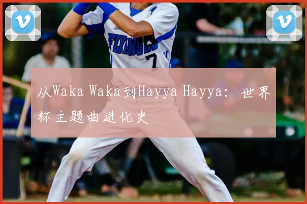 从Waka Waka到Hayya Hayya:世界杯主题曲进化史