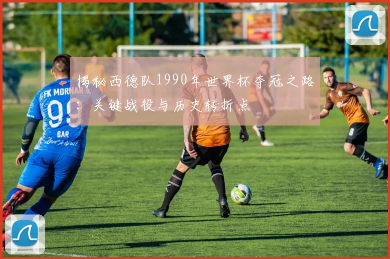 揭秘西德队1990年世界杯夺冠之路:关键战役与历史转折点