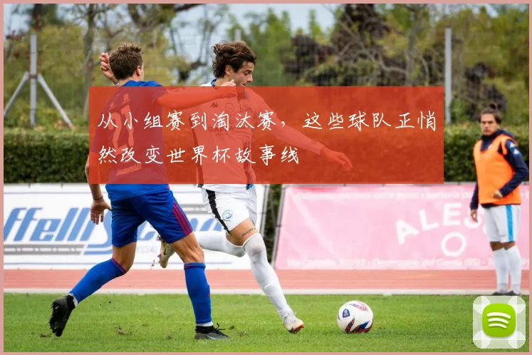 从小组赛到淘汰赛，这些球队正悄然改变世界杯故事线