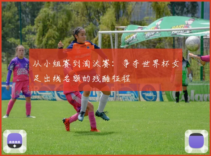 从小组赛到淘汰赛：争夺世界杯女足出线名额的残酷征程