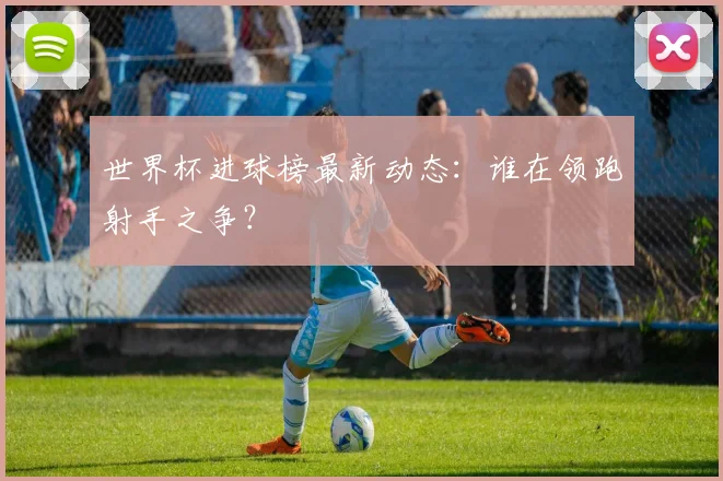 世界杯进球榜最新动态:谁在领跑射手之争?